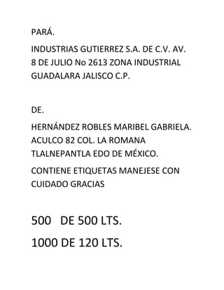 PARÁ.<br />INDUSTRIAS GUTIERREZ S.A. DE C.V. AV.  8 DE JULIO No 2613 ZONA INDUSTRIAL GUADALARA JALISCO C.P.<br />DE.<br />HERNÁNDEZ ROBLES MARIBEL GABRIELA. ACULCO 82 COL. LA ROMANA TLALNEPANTLA EDO DE MÉXICO.<br />CONTIENE ETIQUETAS MANEJESE CON CUIDADO GRACIAS<br />500   DE 500 LTS.<br />1000 DE 120 LTS.<br />