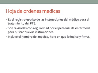 Hoja de ordenes medicas
• Es el registro escrito de las instrucciones del médico para el
  tratamiento del PTE.
• Son revisadas con regularidad por el personal de enfermería
  para buscar nuevas instrucciones.
• Incluye el nombre del médico, hora en que lo indicó y firma.
 