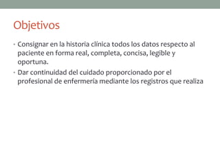 Objetivos
• Consignar en la historia clínica todos los datos respecto al
  paciente en forma real, completa, concisa, legible y
  oportuna.
• Dar continuidad del cuidado proporcionado por el
  profesional de enfermería mediante los registros que realiza
 