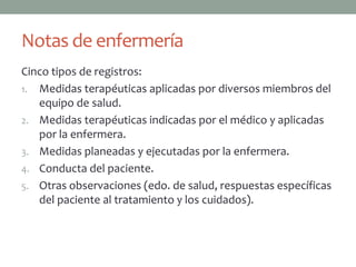 Notas de enfermería
Cinco tipos de registros:
1. Medidas terapéuticas aplicadas por diversos miembros del
   equipo de salud.
2. Medidas terapéuticas indicadas por el médico y aplicadas
   por la enfermera.
3. Medidas planeadas y ejecutadas por la enfermera.
4. Conducta del paciente.
5. Otras observaciones (edo. de salud, respuestas específicas
   del paciente al tratamiento y los cuidados).
 