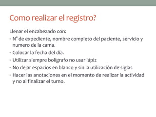 Como realizar el registro?
Llenar el encabezado con:
• N° de expediente, nombre completo del paciente, servicio y
  numero de la cama.
• Colocar la fecha del día.
• Utilizar siempre bolígrafo no usar lápiz
• No dejar espacios en blanco y sin la utilización de siglas
• Hacer las anotaciones en el momento de realizar la actividad
  y no al finalizar el turno.
 