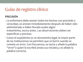 Guías de registro clínico
PRECISIÓN
• La enfermera debe anotar todos los hechos con precisión y
  veracidad, se anotan inmediatamente después de haber sido
  administrado o haber llevado acabo algún
  tratamiento, nunca antes. Las observaciones deben ser
  especificas y precisas.
• Como el expediente es un documento legal, la mayor parte
  de las instituciones no permiten que se borre cuando se
  comete un error. Con frecuencia, se tacha y añade la palabra
  “error”y quien lo escribió anota sus iniciales.y se añade la
  palabra correcta.
 
