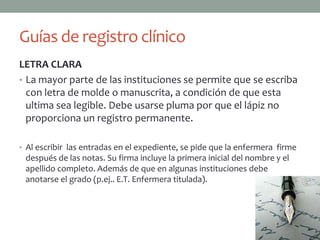 Guías de registro clínico
LETRA CLARA
• La mayor parte de las instituciones se permite que se escriba
  con letra de molde o manuscrita, a condición de que esta
  ultima sea legible. Debe usarse pluma por que el lápiz no
  proporciona un registro permanente.

• Al escribir las entradas en el expediente, se pide que la enfermera firme
 después de las notas. Su firma incluye la primera inicial del nombre y el
 apellido completo. Además de que en algunas instituciones debe
 anotarse el grado (p.ej.. E.T. Enfermera titulada).
 