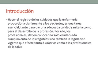 Introducción
• Hacer el registro de los cuidados que la enfermería
 proporciona diariamente a los pacientes, es una tarea
 esencial, tanto para dar una adecuada calidad sanitaria como
 para el desarrollo de la profesión. Por ello, los
 profesionales, deben conocer no sólo el adecuado
 cumplimiento de los registros sino también la legislación
 vigente que afecte tanto a usuarios como a los profesionales
 de la salud
 