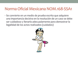 Norma Oficial Mexicana NOM.168-SSA1
• Se convierte en un medio de prueba escrita que adquiere
 una importancia decisiva en la resolución de un caso se debe
 ser cuidadoso y llenarla adecuadamente para demostrar la
 legalidad de los actos realizados (cuidados)
 