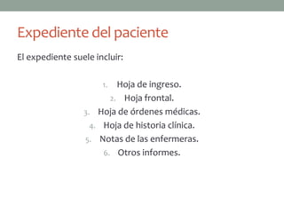 Expediente del paciente
El expediente suele incluir:

                      1.  Hoja de ingreso.
                        2. Hoja frontal.
                 3. Hoja de órdenes médicas.
                   4. Hoja de historia clínica.
                 5. Notas de las enfermeras.
                      6. Otros informes.
 