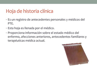 Hoja de historia clínica
• Es un registro de antecedentes personales y médicos del
  PTE.
• Esta hoja es llenada por el médico.
• Proporciona información sobre el estado médico del
  enfermo, afecciones anteriores, antecedentes familiares y
  terapéuticas médica actual.
 
