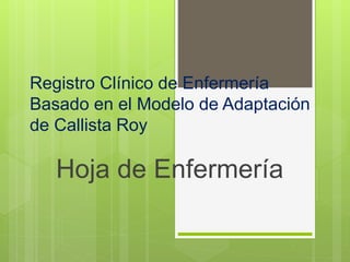 Registro Clínico de Enfermería
Basado en el Modelo de Adaptación
de Callista Roy
Hoja de Enfermería
 