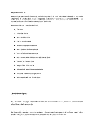 Expediente clínico
Conjuntode documentosescritos,gráficose imagenológicos ode cualquierotraíndole,enloscuales
el personal de salud,deberáhacerlosregistros,anotacionesycertificaciones correspondientes a su
intervención, con arreglo a las disposiciones sanitarias.
Componentes del Expediente clínico
• Carátula
• Historia clínica
• Hoja de evolución
• Declaración Jurada
• Formularios de divulgación.
• Hoja de indicaciones médicas
• Hoja de Reuniones de Equipo
• Hoja de entrevistas con el paciente, flia, otros.
• Gráfico de temperatura
• Registro de Enfermeria
• Proceso de atención de Enfermeria
• Informes de medios diagnóstico
• Resúmenes del alta o transición.
. Historia Clínica (HC)
Documentomédicolegal constituidoporformulariosestandarizadosono,destinadoal registro de la
atención prestada al paciente.
La HistoriaClínicadeberácontenerlosdatos,valoracionese informacionesde cualquieríndole sobre
la situaciónyevoluciónclínicade unusuarioa lolargodel procesoasistencial
 