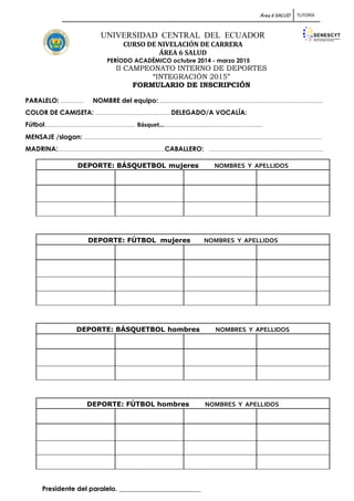 Área 6 SALUD TUTORÍA
UNIVERSIDAD CENTRAL DEL ECUADOR
CURSO DE NIVELACIÓN DE CARRERA
ÁREA 6 SALUD
PERÍODO ACADÉMICO octubre 2014 - marzo 2015
II CAMPEONATO INTERNO DE DEPORTES
“INTEGRACIÓN 2015”
FORMULARIO DE INSCRIPCIÓN
PARALELO: ................... NOMBRE del equipo: ........................................................................................................................................
COLOR DE CAMISETA: ...............................................................DELEGADO/A VOCALÍA:
Fútbol……...................................................................... Básquet…………………………………………………………………………………
MENSAJE /slogan: ......................................................................................................................................................................................................
MADRINA:.........................................................................................CABALLERO: ...............................................................................................
Presidente del paralelo. _________________________
DEPORTE: BÁSQUETBOL mujeres NOMBRES Y APELLIDOS
DEPORTE: FÚTBOL mujeres NOMBRES Y APELLIDOS
DEPORTE: BÁSQUETBOL hombres NOMBRES Y APELLIDOS
DEPORTE: FÚTBOL hombres NOMBRES Y APELLIDOS