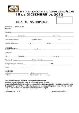 II XTREM RACE 4X4 CIUDAD DE ALMUÑECAR
                          15 de DICIEMBRE de 2012
                                                                                                                               DORSAL



                       HOJA DE INSCRIPCION
Nombre del CONDUCTOR:...............................................
Apellidos:.....................................................................

Domicilio:...........................................................................................................................................................

C.P.:..........................Población:.......................................................................Provincia:..................................

Teléfono de contacto:................................Teléfono Móvil:..................................... Fax:................................

Fecha de nacimiento:..................... DNI.: ..................................... Email:.......................................................

Nombre de
ACOMPAÑANTE:.........................................Apellidos:........................................................................

Domicilio:............................................................................................

C.P.:.........................Población:......................................................................Provincia:...................................

Teléfono de contacto:.................................Teléfono Móvil:...........................

Compañía seguro automóvil……………………................................ DNI.:........................................... ...

Email:………………………………………..

VEHICULO
Matrícula:........................................... Marca:...................................
Modelo:.............................................. Seguro, póliza Nº………………


Los abajo firmantes declaran conocer el reglamento y
solicitan su participación en el evento excluyendo de toda
responsabilidad al club organizador, voluntarios de organización y colaboradores en caso
de accidentes que tuviesen ellos o provocasen con su participación en el mismo, siendo
solo de los mismos las reclamaciones que hubiese lugar.

FIRMA CONDUCTOR                                                                                               FIRMA ACOMPAÑANTE
 