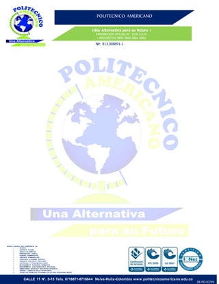 POLITECNICO AMERICANO
¡Una Alternativa para su Futuro ¡
APROBACIÓN OFICIAL N°. 1536 S.E.M.
y REQUISITOS 0859-0860.0861-0862.
Nit: 813.008891-1
CALLE 11 N°. 5-15 Tels. 8718871-8718844 Neiva-Huila-Colombia www.politecnicoamericano.edu.co
DE-FO-07/V4
TECNICO LABORAL POR COMPETENCIA EN:
 SISTEMAS
 ASISTENTE TURISMO
 MANUJO DE RESIDUOS
 INVESTIGACIÓN JUDICAL
 AUXILIAR ADMINISTRATIVO
 ASISTENTE ADMINISTRATIVO
 ATENCION A LA PRIMERA INFANCIA
 ASISTENTE CONTABLE Y FINANCIERO
 ELECTRONICA Y TELEFOMUNICACIONES
 MANTENIMIENTO DEEQUIPOS BIOMEDICOS
 MANTENIMIENTO ELECTROMECANICO INDUSTRIAL
 DISEÑADORES GRAFICOS Y DIBUJANTES ARTISTICOS
 GESTION Y DISEÑO EN SALUD OCUPACIONAL
 TECNICO EN FORMACION ACADEMICA DE LECTURA EXTRANJERA -INGLES
 