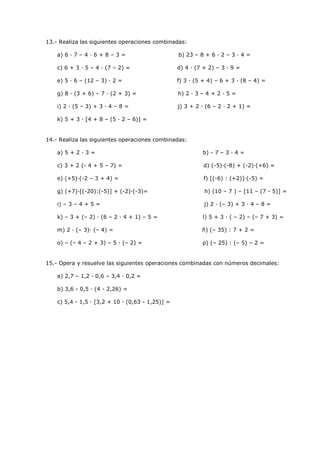 13.- Realiza las siguientes operaciones combinadas:
a) 6 · 7 – 4 · 6 + 8 – 3 =

b) 23 – 8 + 6 · 2 – 3 · 4 =

c) 6 + 3 · 5 – 4 · (7 – 2) =

d) 4 · (7 + 2) – 3 · 9 =

e) 5 · 6 – (12 – 3) · 2 =

f) 3 · (5 + 4) – 6 + 3 · (8 – 4) =

g) 8 · (3 + 6) – 7 · (2 + 3) =

h) 2 · 3 – 4 + 2 · 5 =

i) 2 · (5 – 3) + 3 · 4 – 8 =

j) 3 + 2 · (6 – 2 · 2 + 1) =

k) 5 + 3 · [4 + 8 – (5 · 2 – 6)] =

14.- Realiza las siguientes operaciones combinadas:
a) 5 + 2 · 3 =

b) - 7 – 3 · 4 =

c) 3 + 2 (- 4 + 5 – 7) =

d) (-5)·(-8) + (-2)·(+6) =

e) (+5)·(-2 – 3 + 4) =

f) [(-6) : (+2)]·(-5) =

g) (+7)·[(-20):(-5)] + (-2)·(-3)=

h) (10 – 7 ) – [11 – (7 - 5)] =

i) – 3 – 4 + 5 =

j) 2 · (– 3) + 3 · 4 – 8 =

k) – 3 + (– 2) · (6 – 2 · 4 + 1) – 5 =

l) 5 + 3 · ( – 2) – (– 7 + 3) =

m) 2 · (– 3)· (– 4) =

ñ) (– 35) : 7 + 2 =

o) – (– 4 – 2 + 3) – 5 · (– 2) =

p) (– 25) : (– 5) – 2 =

15.- Opera y resuelve las siguientes operaciones combinadas con números decimales:
a) 2,7 – 1,2 · 0,6 – 3,4 · 0,2 =
b) 3,6 - 0,5 · (4 - 2,26) =
c) 5,4 - 1,5 · [3,2 + 10 · (0,63 - 1,25)] =

 