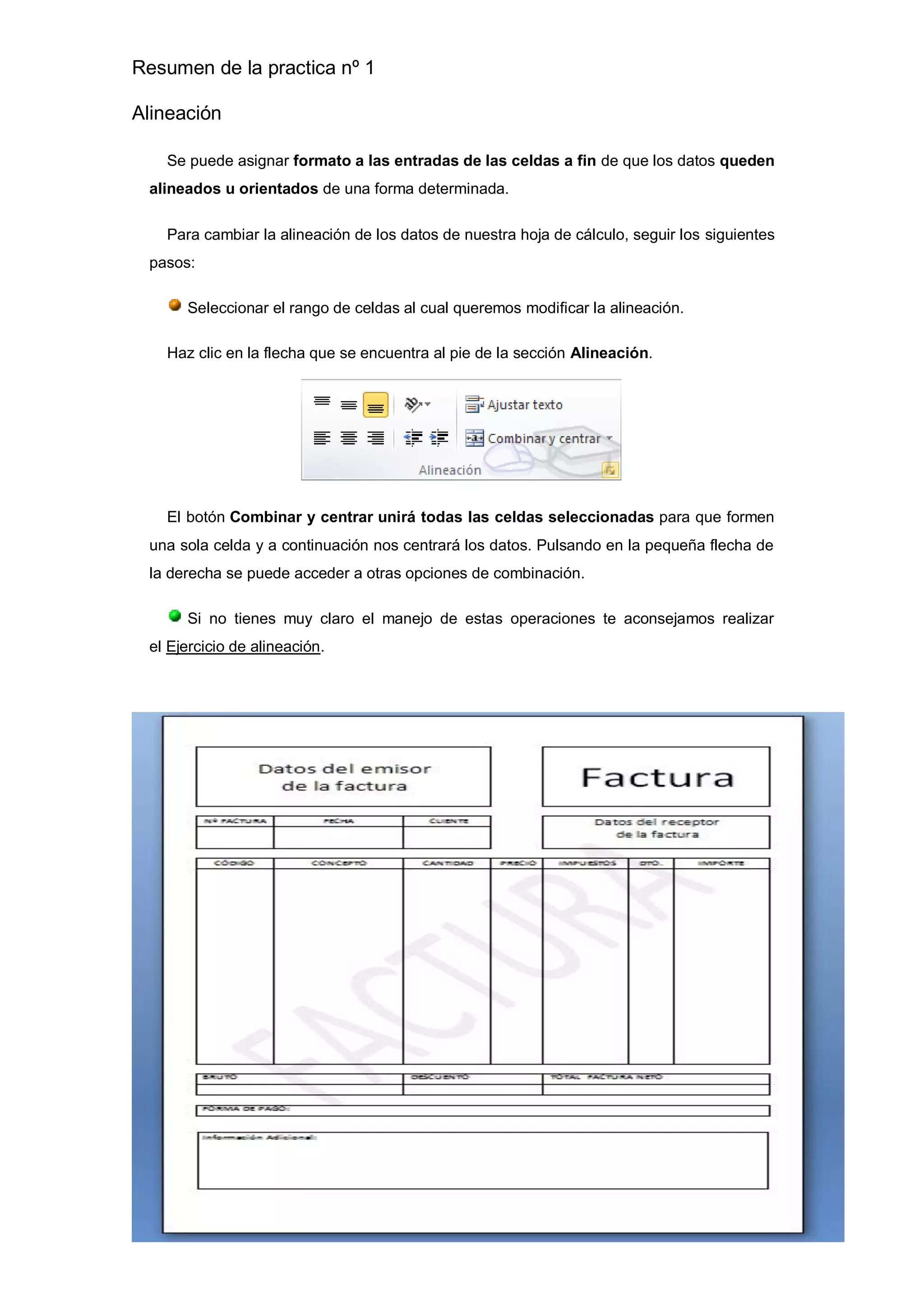 Resumen de la practica nº 1
Alineación
Se puede asignar formato a las entradas de las celdas a fin de que los datos queden
alineados u orientados de una forma determinada.
Para cambiar la alineación de los datos de nuestra hoja de cálculo, seguir los siguientes
pasos:
Seleccionar el rango de celdas al cual queremos modificar la alineación.
Haz clic en la flecha que se encuentra al pie de la sección Alineación.
El botón Combinar y centrar unirá todas las celdas seleccionadas para que formen
una sola celda y a continuación nos centrará los datos. Pulsando en la pequeña flecha de
la derecha se puede acceder a otras opciones de combinación.
Si no tienes muy claro el manejo de estas operaciones te aconsejamos realizar
el Ejercicio de alineación.