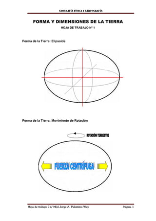 Geografía física y cartografía



       FORMA Y DIMENSIONES DE LA TIERRA
                            HOJA DE TRABAJO Nº 1



Forma de la Tierra: Elipsoide




Forma de la Tierra: Movimiento de Rotación




   Hoja de trabajo 01/ M(o) Jorge A. Palomino Way          Página 1
 