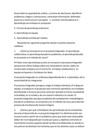 Desarrollan la capacidad de análisis, y la toma de decisiones, identifican
problemas y llegan a conclusiones, contrastan información, defienden
posturas y reestructuran conceptos. 1.-Carácter interdisciplinario 2.-
Aprendizajecon enfoque en proyectos
3.-Formas deaprendizajeautónoma
4.-Aprendizajeen equipo.
5.- Aprendizajeasistido por medios.
Responde las siguientes preguntas desde tu práctica docente
cotidiana:
1. ¿Cómo se incorporan en el proyecto integrador: el aprendizaje
colaborativo, el aprendizajebasado en problemas, el aprendizajebasado
en proyectos y el método de casos?
R=Todos estos Aprendizajes juntos seincorporan alproyecto integrador
porqueeste último trabaja sobreuna necesidad en común, todos los
involucrados trabajan con el mismo fin, el trabajo colaborativo y en
equipo enriquecen y fortalecen las ideas.
El proyecto integrador es ambicioso dependiendo de la creatividad y de la
asertividad de los integrantes.
El proyecto integrador persiguey exige el trabajo individual, él trabajo en
equipo, el trabajo en el grupo por esto mismo los beneficios son múltiples
beneficiando a terceras personas como por ejemplo la misma sociedad de
la localidad, en el estado y de una manera indirecta a la nación. El
proyecto integrador persigue propósitos decompetencias metodológicas
basado en problemas, en proyectos y en el método de casos para abordar
proceso de enseñanza de manera integral.
2. ¿Cómo y por qué sefortalecen los aprendizajes de los estudiantes
durante el desarrollo de un proyecto integrador? La Administración nos
muestra como a partir de un problema y para que estas sean alcanzables
deben de irsetrabajando por escalas por pasos u objetivos entrando en
movimiento muchos aspectos desde los Recursos Materiales en donde se
encuentran las distintas herramientas que en los distintos casos seutilizan
 
