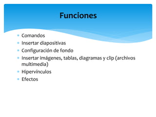  Comandos
 Insertar diapositivas
 Configuración de fondo
 Insertar imágenes, tablas, diagramas y clip (archivos
multimedia)
 Hipervínculos
 Efectos
Funciones
 