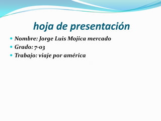 hoja de presentación
 Nombre: Jorge Luis Mojica mercado
 Grado: 7-03
 Trabajo: viaje por américa

 