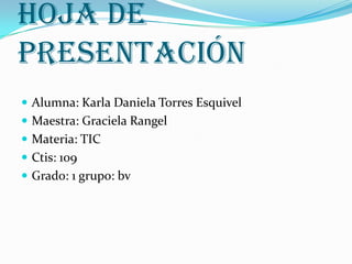 Hoja de
presentación
 Alumna: Karla Daniela Torres Esquivel
 Maestra: Graciela Rangel
 Materia: TIC
 Ctis: 109
 Grado: 1 grupo: bv
 