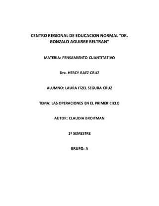 CENTRO REGIONAL DE EDUCACION NORMAL “DR.
GONZALO AGUIRRE BELTRAN”
MATERIA: PENSAMIENTO CUANTITATIVO
Dra. HERCY BAEZ CRUZ
ALUMNO: LAURA ITZEL SEGURA CRUZ
TEMA: LAS OPERACIONES EN EL PRIMER CICLO
AUTOR: CLAUDIA BROITMAN
1º SEMESTRE
GRUPO: A
 