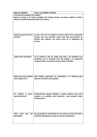 Materia: FRANCÉS
Título: LA JOURNAL TÉLÉVISÉ
¿Por qué has escogido este trabajo?
Bueno mi grupo y yo hemos escogido este trabajo porque nos parece original, creativo,
además se entiende bastante bien y es práctico.

¿Qué es lo que más te ha Lo que más me ha costado ha sido la parte de la exposición
costado?
porque tuve que aprender cómo tenía que pronunciarlo en
francés para obtener una buena nota en la asignatura de
francés.

¿Salió como esperabas?

Sí, la verdad es que ha salido muy bien y he quedado muy
satisfecha con el resultado final del trabajo y su exposición
aunque siempre se pueden mejorar algunos detalles.

¿Qué crees que muestra Este trabajo representa mi creatividad y mi esfuerzo para
este trabajo de ti?
obtener la máxima nota posible.

De volverlo a hacer, Perfeccionaría algunos detalles y quizás quitaría otros para
¿qué cambiarias?
quedase un resultado más llamativo y que quedara mejor
estéticamente.

¿Qué crees
aprendido?

que

has He aprendido los contenidos de una manera mucho más fácil y
divertida trabajando en grupo de manera cooperativa.

 