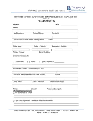 PHARMED SOLUTIONS INSTITUTE PSI.AC
Concepción Beistegui No. 1506 Col. Narvarte Deleg. Benito Juárez C.P. 03020 México, D.F.
Nextel 3624 6001 3624 6070
CENTRO DE ESTUDIOS SUPERIORES DE CIENCIAS BIOLOGICAS Y DE LA SALUD CES –
CBS. AC
HOJA DE REGISTRO
DIPLOMADO: FECHA _____________________________
HORARIO:
Apellido paterno Apellido Materno Nombre(s)
Domicilio particular: Calle numero interior y exterior Colonia
Código postal Ciudad o Población Delegación o Municipio
@
Teléfono Particular Correo Electrónico
Grado máximo de estudios
( ) Licenciatura ( ) Técnico ( ) otro, especifique: _____________
Nombre De la Empresa o Institución en que Labora
Domicilio de la Empresa o Institución: Calle, Numero Colonia
Código Postal Ciudad o Población Delegación o Municipio
Teléfono Extensión Puesto que Desempeña
Información complementaria:
¿Cómo te enteraste del curso?
¿En que cursos, diplomados ó talleres te interesaría capacitarte?
 