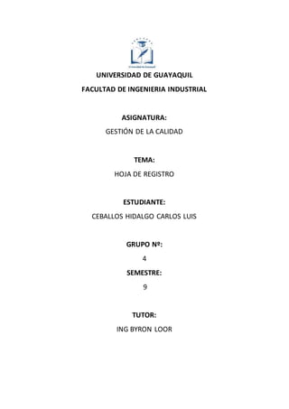 UNIVERSIDAD DE GUAYAQUIL
FACULTAD DE INGENIERIA INDUSTRIAL
ASIGNATURA:
GESTIÓN DE LA CALIDAD
TEMA:
HOJA DE REGISTRO
ESTUDIANTE:
CEBALLOS HIDALGO CARLOS LUIS
GRUPO Nº:
4
SEMESTRE:
9
TUTOR:
ING BYRON LOOR
 