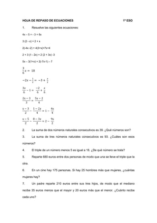 HOJA DE REPASO DE ECUACIONES 1º ESO
1. Resuelve las siguientes ecuaciones:
4x – 5 = - 3 + 6x
3 (2 - x) = 2 + x
2(-4x -2) + 4(3+x)=7x+4
2 + 3 (1 - 2x) = 2 (2 + 3x) -3
5x – 3(1+x) = 2(-7x-1) – 7
3
6
𝑥 = 18
−2𝑥 −
1
2
= −3 +
𝑥
2
3𝑥
6
− 1 =
−2
6
+
𝑥
6
2x − 3
3
=
5x − 2
4
x − 3
2
−
1 − 2𝑥
4
= 1 −
4x
4
x − 5
2
−
8 − 3𝑥
2
= 2 −
9x
2
2. La suma de dos números naturales consecutivos es 39. ¿Qué números son?
3. La suma de tres números naturales consecutivos es 93. ¿Cuáles son esos
números?
4. El triple de un número menos 5 es igual a 16. ¿De qué número se trata?
5. Reparte 680 euros entre dos personas de modo que una se lleve el triple que la
otra.
6. En un cine hay 175 personas. Si hay 25 hombres más que mujeres, ¿cuántas
mujeres hay?
7. Un padre reparte 210 euros entre sus tres hijos, de modo que el mediano
recibe 35 euros menos que el mayor y 20 euros más que el menor. ¿Cuánto recibe
cada uno?
 