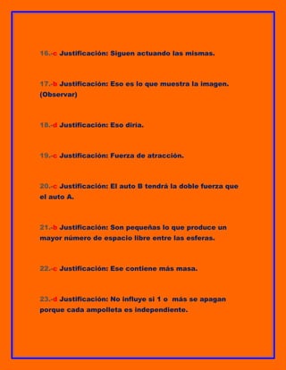 16.-c Justificación: Siguen actuando las mismas.

17.-b Justificación: Eso es lo que muestra la imagen.
(Observar)

18.-d Justificación: Eso diría.

19.-c Justificación: Fuerza de atracción.

20.-c Justificación: El auto B tendrá la doble fuerza que
el auto A.

21.-b Justificación: Son pequeñas lo que produce un
mayor número de espacio libre entre las esferas.

22.-c Justificación: Ese contiene más masa.

23.-d Justificación: No influye si 1 o más se apagan
porque cada ampolleta es independiente.

 