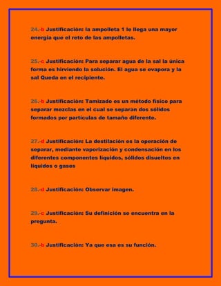 24.-b Justificación: la ampolleta 1 le llega una mayor
energía que el reto de las ampolletas.

25.-c Justificación: Para separar agua de la sal la única
forma es hirviendo la solución. El agua se evapora y la
sal Queda en el recipiente.

26.-b Justificación: Tamizado es un método físico para
separar mezclas en el cual se separan dos sólidos
formados por partículas de tamaño diferente.

27.-d Justificación: La destilación es la operación de
separar, mediante vaporización y condensación en los
diferentes componentes líquidos, sólidos disueltos en
líquidos o gases

28.-d Justificación: Observar imagen.

29.-c Justificación: Su definición se encuentra en la
pregunta.

30.-b Justificación: Ya que esa es su función.

 