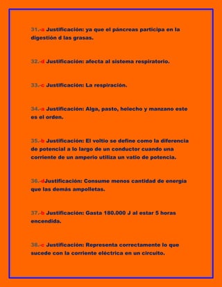 31.-a Justificación: ya que el páncreas participa en la
digestión d las grasas.

32.-d Justificación: afecta al sistema respiratorio.

33.-c Justificación: La respiración.

34.-a Justificación: Alga, pasto, helecho y manzano este
es el orden.

35.-b Justificación: El voltio se define como la diferencia
de potencial a lo largo de un conductor cuando una
corriente de un amperio utiliza un vatio de potencia.

36.-dJustificación: Consume menos cantidad de energía
que las demás ampolletas.

37.-b Justificación: Gasta 180.000 J al estar 5 horas
encendida.

38.-c Justificación: Representa correctamente lo que
sucede con la corriente eléctrica en un circuito.

 