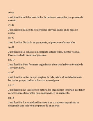 16.-A
Justificación: Al talar los árboles de destruye los suelos y se provoca la
erosión.
17.-B
Justificación: El uso de los aerosoles provoca daños en la capa de
ozono.
18.-C
Justificación: No daña en gran parte, ni provoca enfermedades.
19.-D
Justificación:La salud es un completo estado físico, mental y social.
Favorece a todo nuestro organismo.
20.-D
Justificación: Para formarse organismos tiene que haberse formado la
Tierra primero.
21.-C
Justificación: Antes de que surgiera la vida existía el metabolismo de
bacterias, ya que podían sobrevivir son oxígeno.
22.-D
Justificación: En la selección natural los organismos tendrían que tener
características favorables para sobrevivir en un ambiente.
23.-B
Justificación: La reproducción asexual es cuando un organismo se
desprende una sola célula o partes de un cuerpo.

 