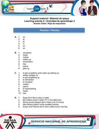 Support material / Material de apoyo
Learning activity 2 / Actividad de aprendizaje 2
Answer sheet / Hoja de respuestas
A. 1. on
2. at
3. at
4. in
5. on
6. on
B. 1. visualizes
2. reads
3. makes
4. wakes up
5. remembers
6. has
7. opens
8. gets up
C. 1. to get up-getting up/to wake up-waking up
2. wakes up/gets up
3. to get up/getting up
4. to remember
5. to visualize
6. makes
7. opens
8. to read/reading
9. reads
10. has
D. 1. Dogs don’t like to play in water
2. My mother doesn’t watch TV in the afternoon
3. Some soccer players don’t make a lot of money
4. Alan Moore doesn’t write excellent stories
5. Susan and Patricia don’t have coffee every morning
Practice / Práctica
 