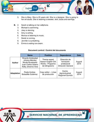 Document control / Control del documento
Name Position Dependence Date
Author
Ricardo Aristizabal
Johana Méndez
Nicole Bruskewitz
Juan Carlos Solano
Kelly Johanna Vera
Theme expert
Asesor English Dot
Works - Programa
de bilingüismo
Dirección de
formación
profesional
Dirección General
August
2014
Adaptation
Paola Andrea
Bobadilla Gutiérrez
Copy editor – Línea
de producción
Centro
Agroindustrial
Regional Quindío
August
2014
5. She is Mary. She is 25 years old. She is a designer. She is going to
her art studio. She is wearing a sweater, skirt, boots and earrings.
B. 2. Sarah is talking on her cellphone.
3. Michael is swimming.
4. Joey is dancing.
5. Amy is writing.
6. Monica is listening to music.
7. Derek is running.
8. Jennifer is sunbathing.
9. Emma is eating ice-cream.
 