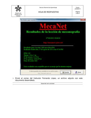 Servicio Nacional de Aprendizaje         Fecha:
                                                                       22/08/2011

                               HOJA DE RESPUESTAS                       Página
      Sistema de                                                        4 de 4
     Gestión de la
        Calidad




3.    Envié al correo del Instructor Fernando López, un archivo adjunto con este
      documento desarrollado.
                                  Desarrollo de la actividad
 