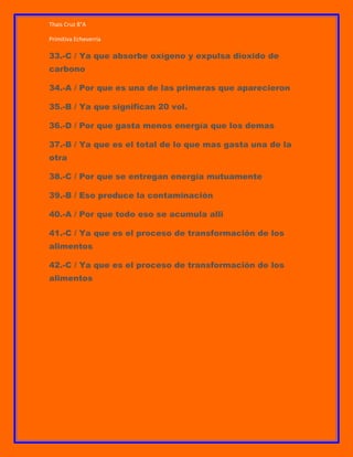 Thais Cruz 8°A
Primitiva Echeverría

33.-C / Ya que absorbe oxígeno y expulsa dioxido de
carbono
34.-A / Por que es una de las primeras que aparecieron
35.-B / Ya que significan 20 vol.
36.-D / Por que gasta menos energía que los demas
37.-B / Ya que es el total de lo que mas gasta una de la
otra
38.-C / Por que se entregan energía mutuamente
39.-B / Eso produce la contaminación
40.-A / Por que todo eso se acumula alli
41.-C / Ya que es el proceso de transformación de los
alimentos
42.-C / Ya que es el proceso de transformación de los
alimentos

 