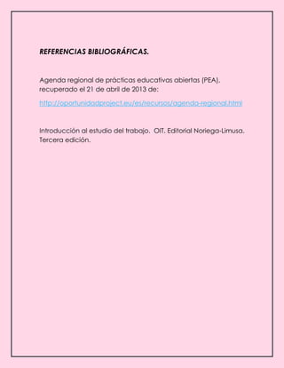 REFERENCIAS BIBLIOGRÁFICAS.
Agenda regional de prácticas educativas abiertas (PEA),
recuperado el 21 de abril de 2013 de:
http://oportunidadproject.eu/es/recursos/agenda-regional.html
Introducción al estudio del trabajo. OIT. Editorial Noriega-Limusa.
Tercera edición.
 
