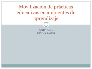 ACTIVIDAD 4
FÁTIMA RAMOS
Movilización de prácticas
educativas en ambientes de
aprendizaje
 
