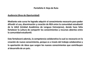 Portafolio 4: Hoja de Ruta
Audiencia (Área de Oportunidad)
Mediante este curso he logrado adquirir el conocimiento necesario para poder
difundir el uso, diseminación y creación de REA entre la comunidad estudiantil
de la UALE (Unidad Académica de Lenguas Extranjeras), donde hace falta
fortalecer la cultura de compartir los conocimientos y recursos abiertos entre
la comunidad estudiantil.
Esto fortalecerá además, la competencia colaborativa la cual es necesaria en la
creación de nuevo conocimiento, porque es a través del trabajo colaborativo y
la aportación de ideas que surgen los nuevos conocimientos que contribuyen
al desarrollo de un país.
 