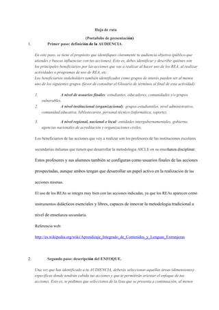 Hoja de ruta 
(Portafolio de presentación) 
1. Primer paso: definición de la AUDIENCIA. 
En este paso, se tiene el propósito que identifiques claramente tu audiencia objetivo (público que 
atiendes y buscas influenciar con tus acciones). Esto es, debes identificar y describir quiénes son 
los principales beneficiarios por las acciones que vas a realizar al hacer uso de los REA, al realizar 
actividades o programas de uso de REA, etc. 
Los beneficiarios stakeholders también identificados como grupos de interés pueden ser al menos 
uno de los siguientes grupos (favor de consultar el Glosario de términos al final de esta actividad): 
1. A nivel de usuarios finales: estudiantes, educadores, comunidades y/o grupos 
vulnerables. 
2. A nivel institucional (organizacional): grupos estudiantiles, nivel administrativo, 
comunidad educativa, bibliotecarios, personal técnico (informática, soporte). 
3. A nivel regional, nacional o local: entidades intergubernamentales, gobierno, 
agencias nacionales de acreditación y organizaciones civiles. 
Los beneficiarios de las acciones que voy a realizar son los profesores de las instituciones escolares 
secundarias italianas que tienen que desarrollar la metodologia AICLE en su enseñanza disciplinar. 
Estos profesores y sus alumnos también se configuran como usuarios finales de las acciones 
prospectadas, aunque ambos tengan que desarrollar un papel activo en la realización de las 
acciones mismas. 
El uso de los REAs se integra muy bien con las acciones indicadas, ya que los REAs aparecen como 
instrumentos didácticos esenciales y libres, capaces de innovar la metodologia tradicional a 
nivel de enseñanza secundaria. 
Referencia web: 
http://es.wikipedia.org/wiki/Aprendizaje_Integrado_de_Contenidos_y_Lenguas_Extranjeras 
2. Segundo paso: descripción del ENFOQUE. 
Una vez que has identificado a tu AUDIENCIA, deberás seleccionar aquellas áreas (dimensiones) 
especificas donde tendrán cabida tus acciones y que te permitirán orientar el enfoque de tus 
acciones. Esto es, te pedimos que selecciones de la lista que se presenta a continuación, al menos 
 