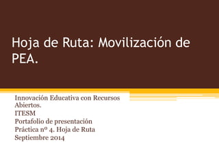 Hoja de Ruta: Movilización de 
PEA. 
Innovación Educativa con Recursos 
Abiertos. 
ITESM 
Portafolio de presentación 
Práctica nº 4. Hoja de Ruta 
Septiembre 2014 
 