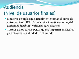 Audiencia
(Nivel de usuarios finales)
 Maestros de inglés que actualmente toman el curso de
entrenamiento ICELT (In-Service Certificate in English
Language Teaching) y futuros participantes.
 Tutores de los cursos ICELT que se imparten en Mexico
y en otros paises alrededor del mundo.
 