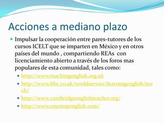 Acciones a mediano plazo
 Impulsar la cooperación entre pares-tutores de los
cursos ICELT que se imparten en México y en otros
países del mundo , compartiendo REAs con
licenciamiento abierto a través de los foros mas
populares de esta comunidad, tales como:
 http://www.teachingenglish.org.uk
 http://www.bbc.co.uk/worldservice/learningenglish/tea
ch/
 http://www.cambridgeenglishteacher.org/
 http://www.onestopenglish.com/
 