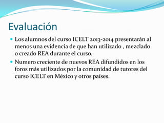 Evaluación
 Los alumnos del curso ICELT 2013-2014 presentarán al
menos una evidencia de que han utilizado , mezclado
o creado REA durante el curso.
 Numero creciente de nuevos REA difundidos en los
foros más utilizados por la comunidad de tutores del
curso ICELT en México y otros países.
 