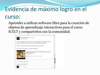 Evidencia de máximo logro en el
curso:
Aprender a utilizar software libre para la creación de
objetos de aprendizaje interactivos para el curso
ICELT y compartirlos con la comunidad.
 
