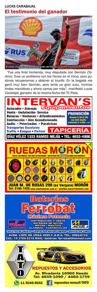 LUCAS CARABAJAL
El testimonio del ganador
“Fue una final tremenda, muy disputada con Germán (To-
dino). Tuve un problema con los frenos en el inicio, pero pu-
dimos recuperarnos y obtener el triunfo. En la largada me
ganó muy bien Germán, pero tenía un gran auto, hicimos
lindas maniobras y ahora vamos por más”, manifestó Lucas
Carabajal, ganador de la novena fecha del TC Pista.
El piloto chaqueño celebra en el podio del Gálvez su primer triunfo en TC Pista.
 