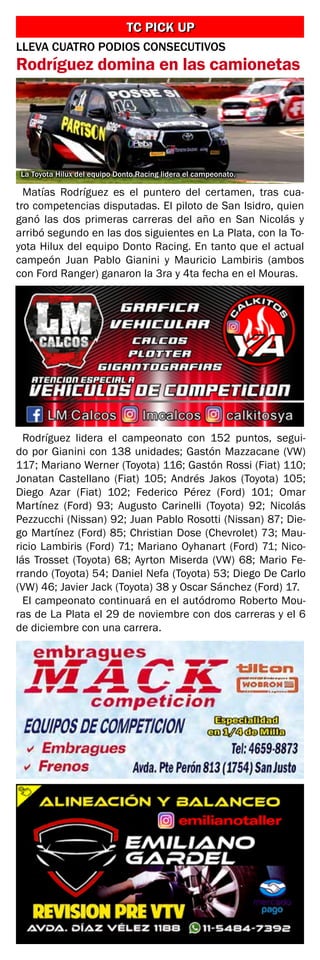 Matías Rodríguez es el puntero del certamen, tras cua-
tro competencias disputadas. El piloto de San Isidro, quien
ganó las dos primeras carreras del año en San Nicolás y
arribó segundo en las dos siguientes en La Plata, con la To-
yota Hilux del equipo Donto Racing. En tanto que el actual
campeón Juan Pablo Gianini y Mauricio Lambiris (ambos
con Ford Ranger) ganaron la 3ra y 4ta fecha en el Mouras.
La Toyota Hilux del equipo Donto Racing lidera el campeonato.
TC PICK UPTC PICK UP
LLEVA CUATRO PODIOS CONSECUTIVOS
Rodríguez domina en las camionetas
Rodríguez lidera el campeonato con 152 puntos, segui-
do por Gianini con 138 unidades; Gastón Mazzacane (VW)
117; Mariano Werner (Toyota) 116; Gastón Rossi (Fiat) 110;
Jonatan Castellano (Fiat) 105; Andrés Jakos (Toyota) 105;
Diego Azar (Fiat) 102; Federico Pérez (Ford) 101; Omar
Martínez (Ford) 93; Augusto Carinelli (Toyota) 92; Nicolás
Pezzucchi (Nissan) 92; Juan Pablo Rosotti (Nissan) 87; Die-
go Martínez (Ford) 85; Christian Dose (Chevrolet) 73; Mau-
ricio Lambiris (Ford) 71; Mariano Oyhanart (Ford) 71; Nico-
lás Trosset (Toyota) 68; Ayrton Miserda (VW) 68; Mario Fe-
rrando (Toyota) 54; Daniel Nefa (Toyota) 53; Diego De Carlo
(VW) 46; Javier Jack (Toyota) 38 y Oscar Sánchez (Ford) 17.
El campeonato continuará en el autódromo Roberto Mou-
ras de La Plata el 29 de noviembre con dos carreras y el 6
de diciembre con una carrera.
 