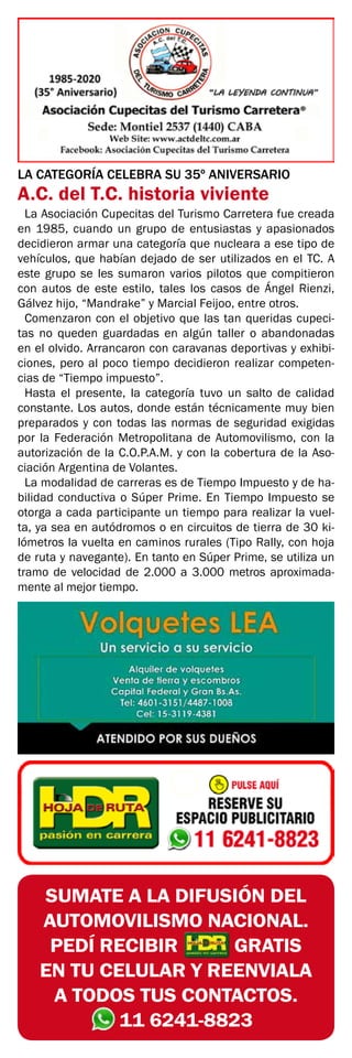SUMATE A LA DIFUSIÓN DEL
AUTOMOVILISMO NACIONAL.
PEDÍ RECIBIR GRATIS
EN TU CELULAR Y REENVIALA
A TODOS TUS CONTACTOS.
11 6241-8823
LA CATEGORÍA CELEBRA SU 35º ANIVERSARIO
A.C. del T.C. historia viviente
La Asociación Cupecitas del Turismo Carretera fue creada
en 1985, cuando un grupo de entusiastas y apasionados
decidieron armar una categoría que nucleara a ese tipo de
vehículos, que habían dejado de ser utilizados en el TC. A
este grupo se les sumaron varios pilotos que compitieron
con autos de este estilo, tales los casos de Ángel Rienzi,
Gálvez hijo, “Mandrake” y Marcial Feijoo, entre otros.
Comenzaron con el objetivo que las tan queridas cupeci-
tas no queden guardadas en algún taller o abandonadas
en el olvido. Arrancaron con caravanas deportivas y exhibi-
ciones, pero al poco tiempo decidieron realizar competen-
cias de “Tiempo impuesto”.
Hasta el presente, la categoría tuvo un salto de calidad
constante. Los autos, donde están técnicamente muy bien
preparados y con todas las normas de seguridad exigidas
por la Federación Metropolitana de Automovilismo, con la
autorización de la C.O.P.A.M. y con la cobertura de la Aso-
ciación Argentina de Volantes.
La modalidad de carreras es de Tiempo Impuesto y de ha-
bilidad conductiva o Súper Prime. En Tiempo Impuesto se
otorga a cada participante un tiempo para realizar la vuel-
ta, ya sea en autódromos o en circuitos de tierra de 30 ki-
lómetros la vuelta en caminos rurales (Tipo Rally, con hoja
de ruta y navegante). En tanto en Súper Prime, se utiliza un
tramo de velocidad de 2.000 a 3.000 metros aproximada-
mente al mejor tiempo.
 