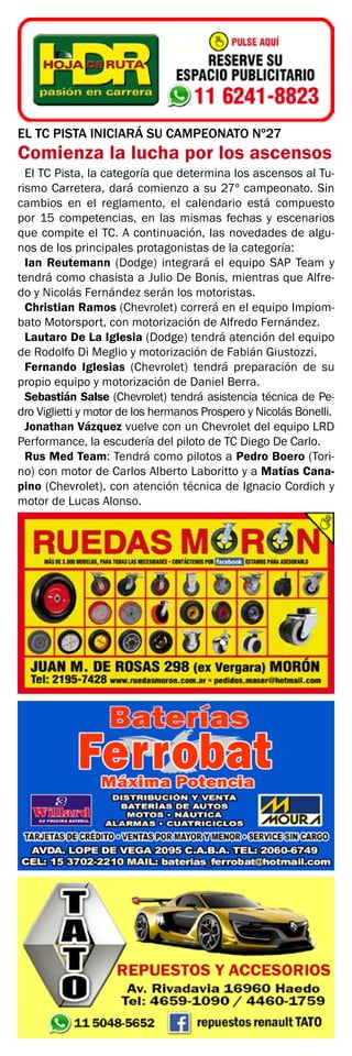 EL TC PISTA INICIARÁ SU CAMPEONATO Nº27
Comienza la lucha por los ascensos
El TC Pista, la categoría que determina los ascensos al Tu-
rismo Carretera, dará comienzo a su 27º campeonato. Sin
cambios en el reglamento, el calendario está compuesto
por 15 competencias, en las mismas fechas y escenarios
que compite el TC. A continuación, las novedades de algu-
nos de los principales protagonistas de la categoría:
Ian Reutemann (Dodge) integrará el equipo SAP Team y
tendrá como chasista a Julio De Bonis, mientras que Alfre-
do y Nicolás Fernández serán los motoristas.
Christian Ramos (Chevrolet) correrá en el equipo Impiom-
bato Motorsport, con motorización de Alfredo Fernández.
Lautaro De La Iglesia (Dodge) tendrá atención del equipo
de Rodolfo Di Meglio y motorización de Fabián Giustozzi.
Fernando Iglesias (Chevrolet) tendrá preparación de su
propio equipo y motorización de Daniel Berra.
Sebastián Salse (Chevrolet) tendrá asistencia técnica de Pe-
dro Viglietti y motor de los hermanos Prospero y Nicolás Bonelli.
Jonathan Vázquez vuelve con un Chevrolet del equipo LRD
Performance, la escudería del piloto de TC Diego De Carlo.
Rus Med Team: Tendrá como pilotos a Pedro Boero (Tori-
no) con motor de Carlos Alberto Laboritto y a Matías Cana-
pino (Chevrolet), con atención técnica de Ignacio Cordich y
motor de Lucas Alonso.
 
