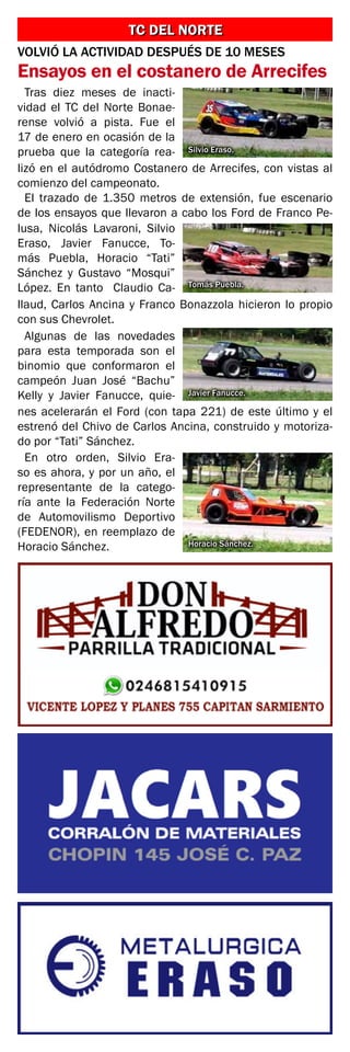 TC DEL NORTE
TC DEL NORTE
VOLVIÓ LA ACTIVIDAD DESPUÉS DE 10 MESES
Ensayos en el costanero de Arrecifes
Tras diez meses de inacti-
vidad el TC del Norte Bonae-
rense volvió a pista. Fue el
17 de enero en ocasión de la
prueba que la categoría rea-
lizó en el autódromo Costanero de Arrecifes, con vistas al
comienzo del campeonato.
El trazado de 1.350 metros de extensión, fue escenario
de los ensayos que llevaron a cabo los Ford de Franco Pe-
lusa, Nicolás Lavaroni, Silvio
Eraso, Javier Fanucce, To-
más Puebla, Horacio “Tati”
Sánchez y Gustavo “Mosqui”
López. En tanto Claudio Ca-
llaud, Carlos Ancina y Franco Bonazzola hicieron lo propio
con sus Chevrolet.
Algunas de las novedades
para esta temporada son el
binomio que conformaron el
campeón Juan José “Bachu”
Kelly y Javier Fanucce, quie-
nes acelerarán el Ford (con tapa 221) de este último y el
estrenó del Chivo de Carlos Ancina, construido y motoriza-
do por “Tati” Sánchez.
En otro orden, Silvio Era-
so es ahora, y por un año, el
representante de la catego-
ría ante la Federación Norte
de Automovilismo Deportivo
(FEDENOR), en reemplazo de
Horacio Sánchez.
Silvio Eraso.
Tomás Puebla.
Javier Fanucce.
Horacio Sánchez.
 